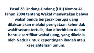 Pasal 28 Undang-Undang (UU) Nomor 41 Tahun 2004 tentang Wakaf menyatakan bahwa wakaf benda bergerak berupa uang dilaksanakan melalui pernyataan kehendak wakif secara tertulis, dan diterbitkan dalam bentuk sertifikat wakaf uang, yang dikelola oleh Nadzir untuk kepentingan ibadah atau kesejahteraan umum. 